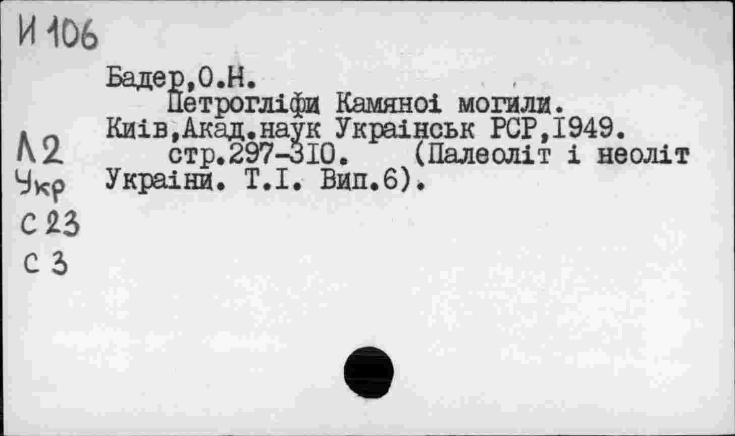 ﻿И106
h 2.
Укр с яз
Бадер, О.Н.
Петрогліфи Камяноі могили.
Київ,Акад.наук Украінськ PGP,1949.
стр.297-310. (Палеоліт і неоліт Украіни. Т.І. Вип.6).
С З